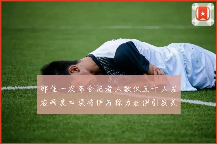 邵佳一发布会记者人数仅五十人左右两度口误将伊万称为杜伊引发关注