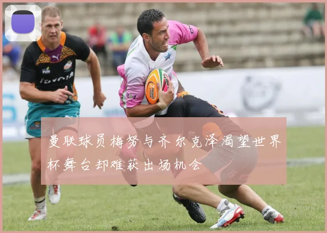 曼联球员梅努与齐尔克泽渴望世界杯舞台却难获出场机会