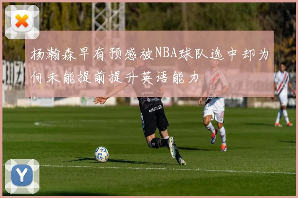 杨瀚森早有预感被NBA球队选中却为何未能提前提升英语能力