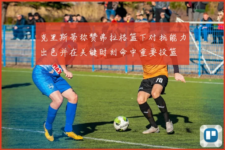 克里斯蒂称赞弗拉格篮下对抗能力出色并在关键时刻命中重要投篮