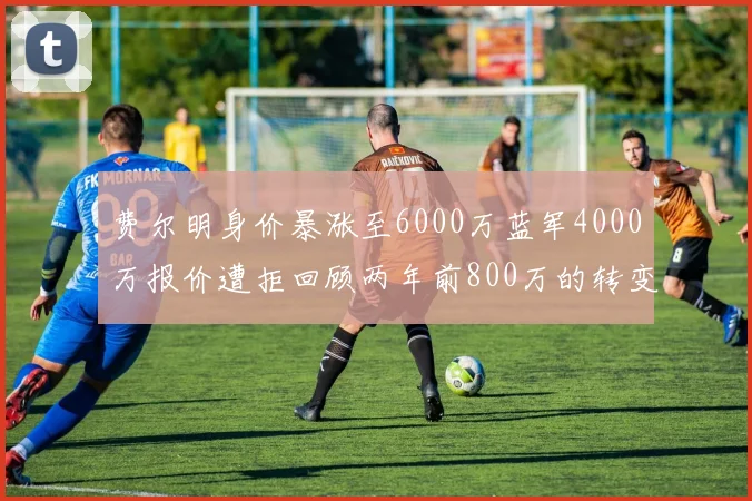 费尔明身价暴涨至6000万蓝军4000万报价遭拒回顾两年前800万的转变