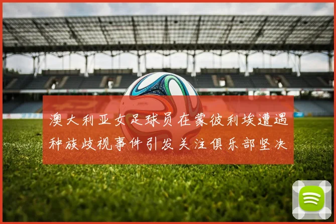 澳大利亚女足球员在蒙彼利埃遭遇种族歧视事件引发关注俱乐部坚决否认