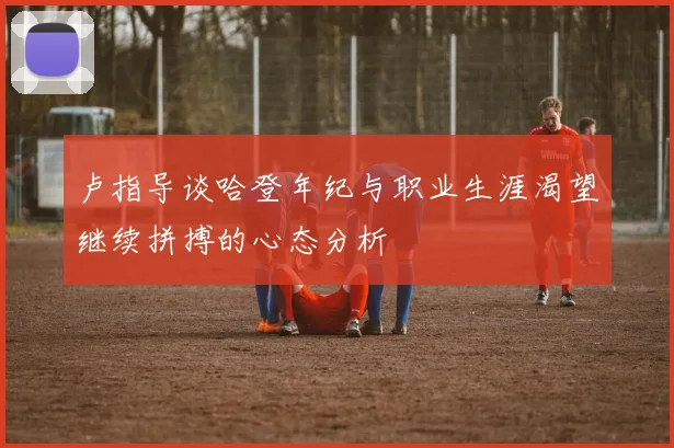 卢指导谈哈登年纪与职业生涯渴望继续拼搏的心态分析
