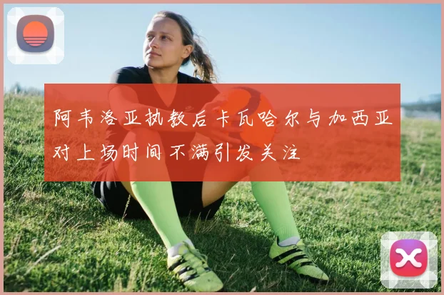 阿韦洛亚执教后卡瓦哈尔与加西亚对上场时间不满引发关注