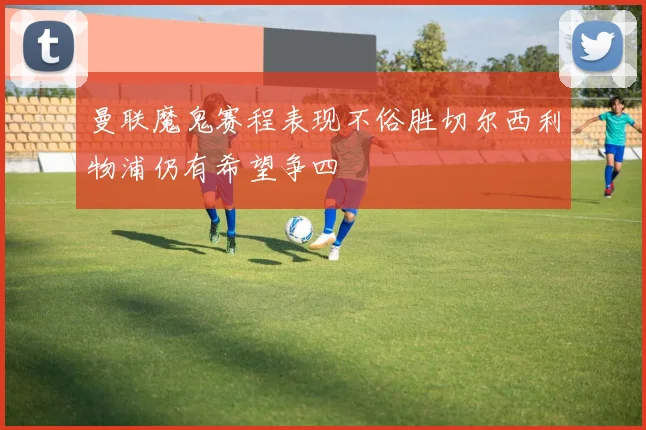 曼联魔鬼赛程表现不俗胜切尔西利物浦仍有希望争四