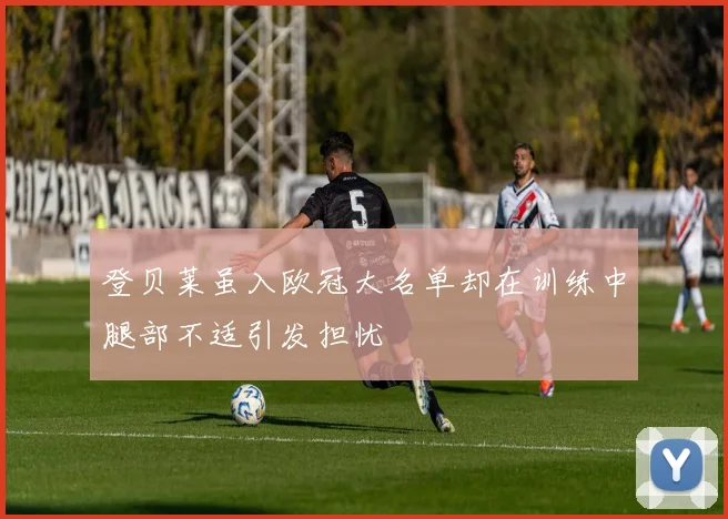 登贝莱虽入欧冠大名单却在训练中腿部不适引发担忧