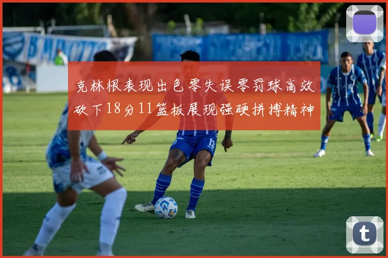 克林根表现出色零失误零罚球高效砍下18分11篮板展现强硬拼搏精神