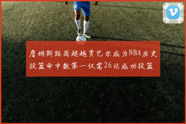 詹姆斯距离超越贾巴尔成为NBA历史投篮命中数第一仅需26记成功投篮