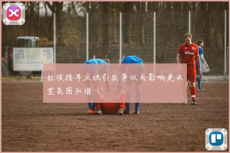 杜埃捂耳庆祝引发争议或影响更衣室氛围和谐