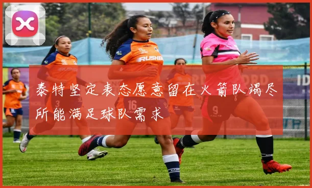 泰特坚定表态愿意留在火箭队竭尽所能满足球队需求