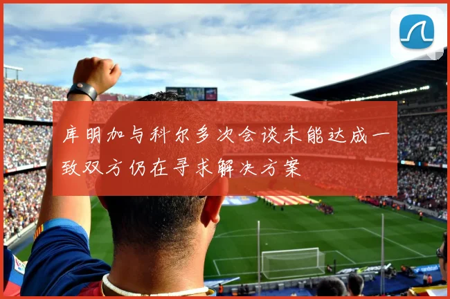 库明加与科尔多次会谈未能达成一致双方仍在寻求解决方案