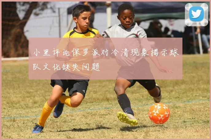 小里评论保罗派对冷清现象揭示球队文化缺失问题