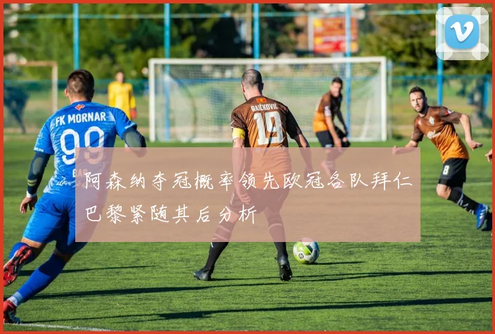 阿森纳夺冠概率领先欧冠各队拜仁巴黎紧随其后分析