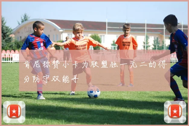 肯尼称赞小卡为联盟独一无二的得分防守双能手
