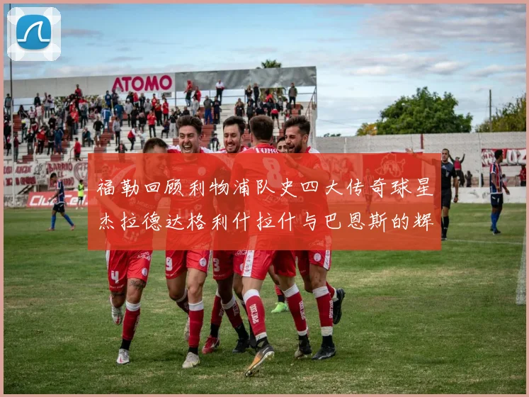 福勒回顾利物浦队史四大传奇球星杰拉德达格利什拉什与巴恩斯的辉煌成就