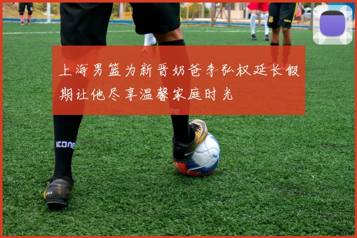 上海男篮为新晋奶爸李弘权延长假期让他尽享温馨家庭时光