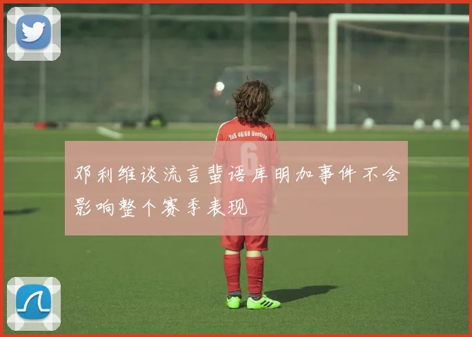 邓利维谈流言蜚语库明加事件不会影响整个赛季表现