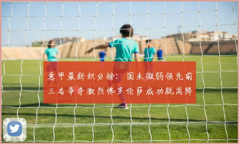 意甲最新积分榜：国米微弱领先前三名争夺激烈佛罗伦萨成功脱离降级区