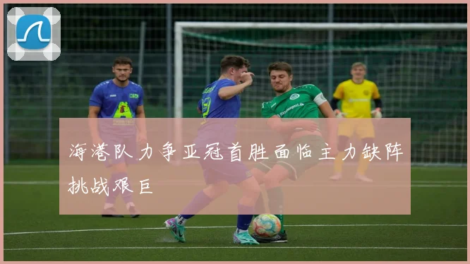 海港队力争亚冠首胜面临主力缺阵挑战艰巨