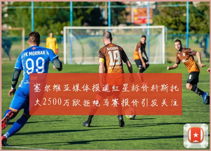 塞尔维亚媒体报道红星标价科斯托夫2500万欧拒绝马赛报价引发关注