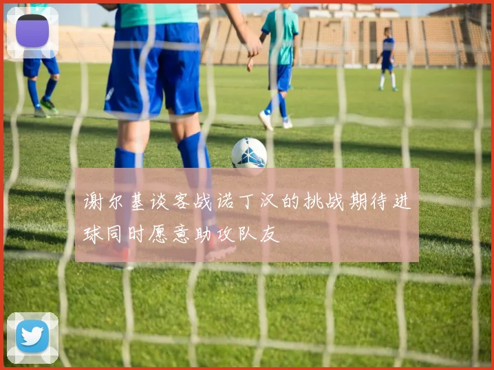 谢尔基谈客战诺丁汉的挑战期待进球同时愿意助攻队友