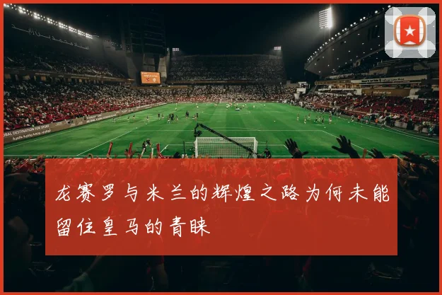 龙赛罗与米兰的辉煌之路为何未能留住皇马的青睐